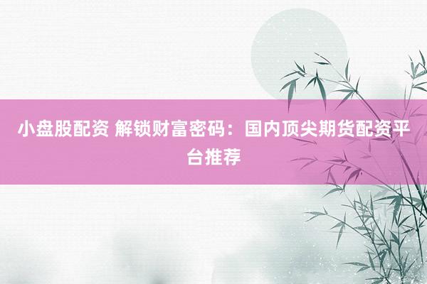 小盘股配资 解锁财富密码：国内顶尖期货配资平台推荐