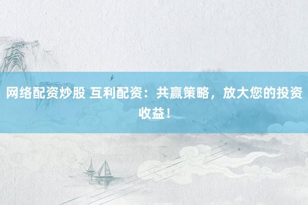 网络配资炒股 互利配资：共赢策略，放大您的投资收益！
