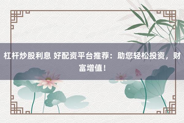 杠杆炒股利息 好配资平台推荐：助您轻松投资，财富增值！