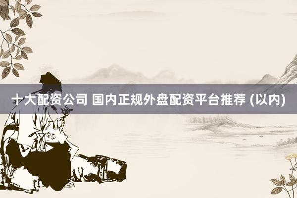 十大配资公司 国内正规外盘配资平台推荐 (以内)