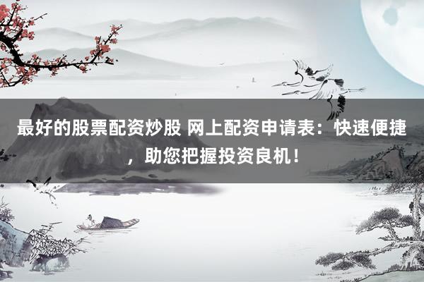 最好的股票配资炒股 网上配资申请表：快速便捷，助您把握投资良机！