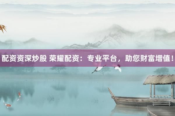 配资资深炒股 荣耀配资：专业平台，助您财富增值！