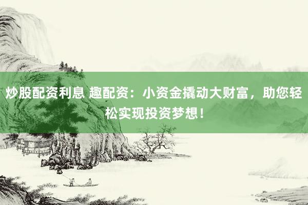 炒股配资利息 趣配资：小资金撬动大财富，助您轻松实现投资梦想！