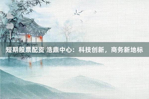 短期股票配资 浩鼎中心：科技创新，商务新地标