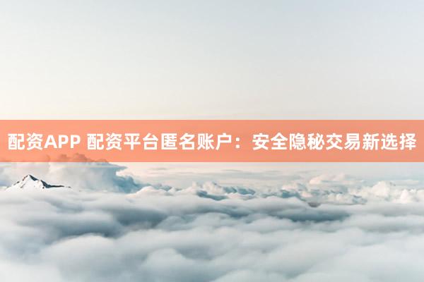 配资APP 配资平台匿名账户：安全隐秘交易新选择