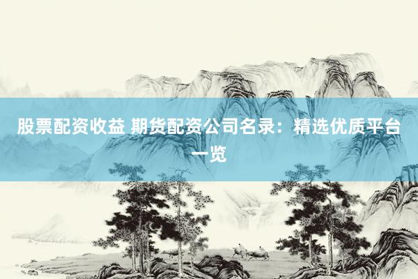 股票配资收益 期货配资公司名录：精选优质平台一览