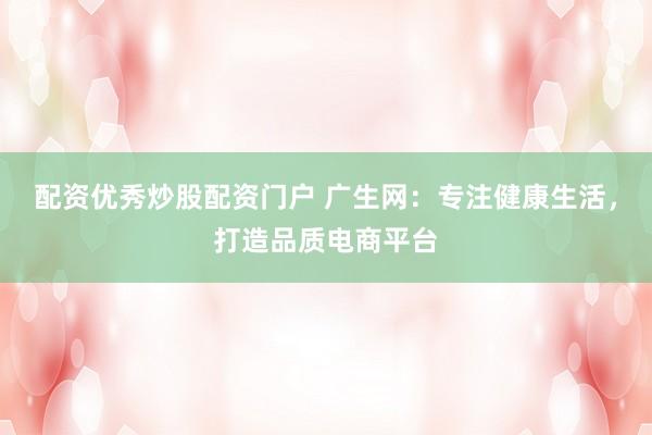 配资优秀炒股配资门户 广生网：专注健康生活，打造品质电商平台