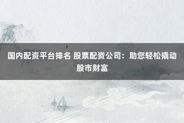 国内配资平台排名 股票配资公司：助您轻松撬动股市财富