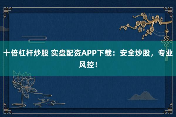 十倍杠杆炒股 实盘配资APP下载：安全炒股，专业风控！