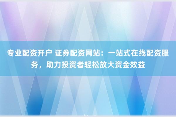 专业配资开户 证券配资网站：一站式在线配资服务，助力投资者轻松放大资金效益