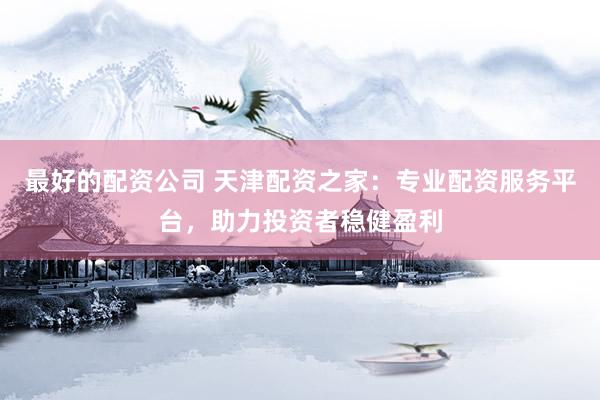 最好的配资公司 天津配资之家：专业配资服务平台，助力投资者稳健盈利