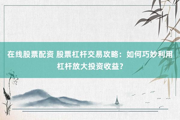 在线股票配资 股票杠杆交易攻略：如何巧妙利用杠杆放大投资收益？