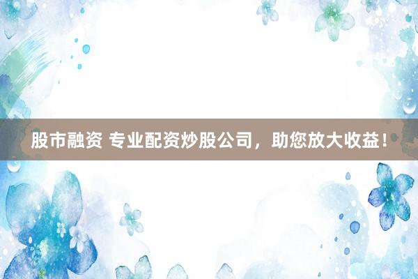 股市融资 专业配资炒股公司，助您放大收益！