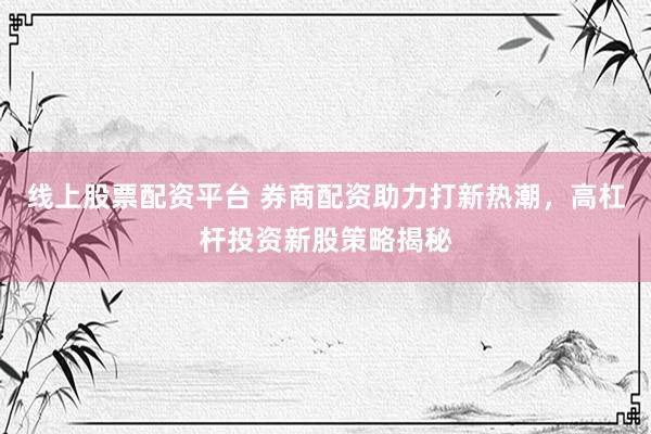 线上股票配资平台 券商配资助力打新热潮，高杠杆投资新股策略揭秘
