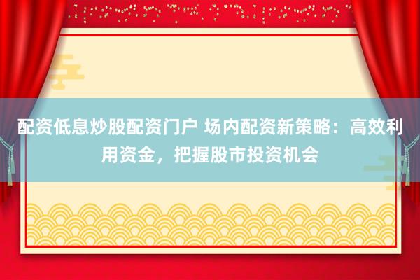 配资低息炒股配资门户 场内配资新策略：高效利用资金，把握股市投资机会