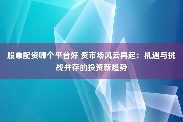 股票配资哪个平台好 资市场风云再起：机遇与挑战并存的投资新趋势