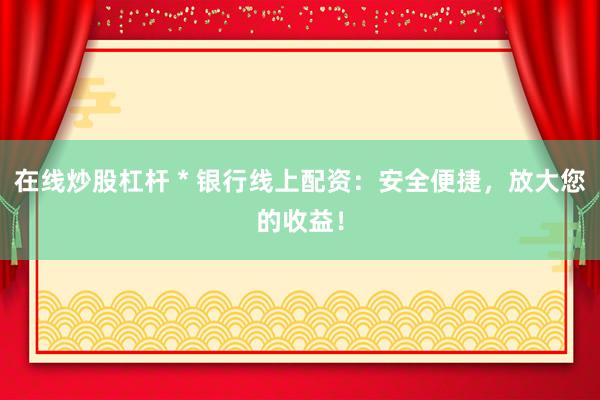 在线炒股杠杆 * 银行线上配资：安全便捷，放大您的收益！