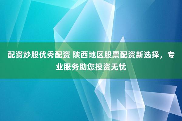 配资炒股优秀配资 陕西地区股票配资新选择，专业服务助您投资无忧