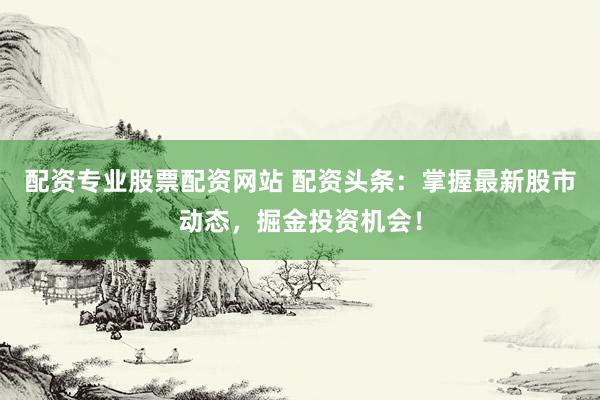 配资专业股票配资网站 配资头条：掌握最新股市动态，掘金投资机会！