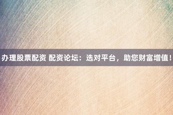 办理股票配资 配资论坛：选对平台，助您财富增值！