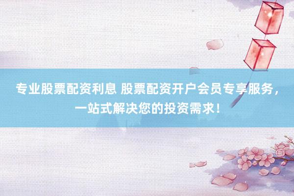 专业股票配资利息 股票配资开户会员专享服务，一站式解决您的投资需求！