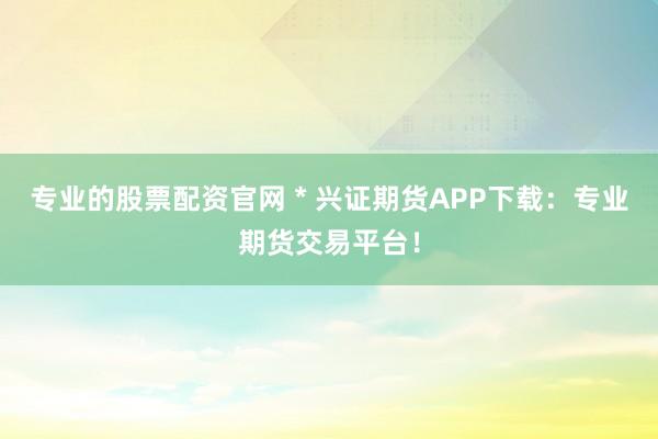 专业的股票配资官网 * 兴证期货APP下载：专业期货交易平台！