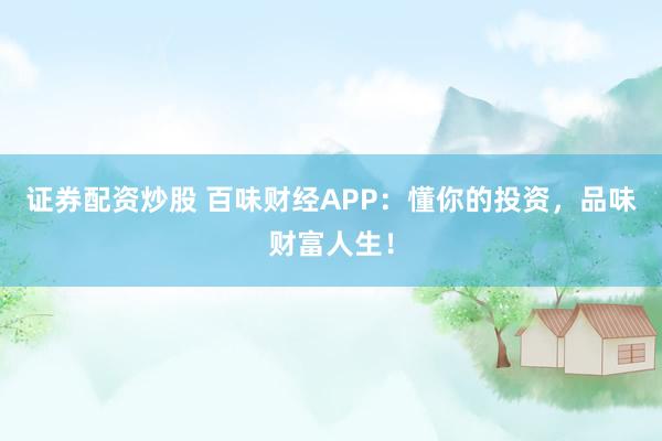 证券配资炒股 百味财经APP：懂你的投资，品味财富人生！