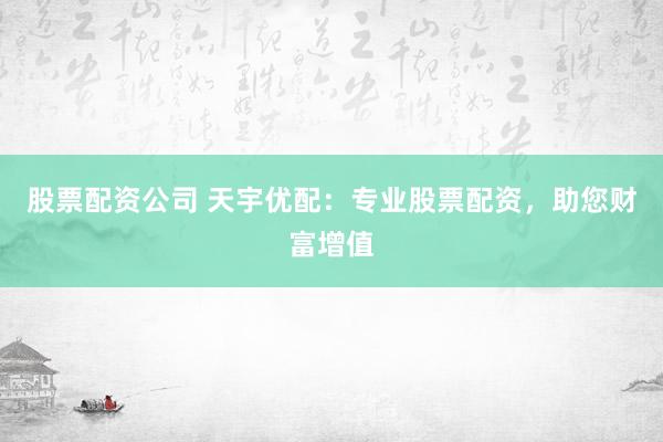 股票配资公司 天宇优配：专业股票配资，助您财富增值