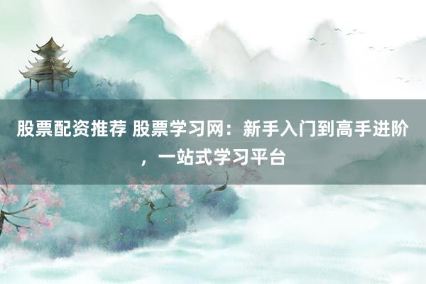 股票配资推荐 股票学习网：新手入门到高手进阶，一站式学习平台