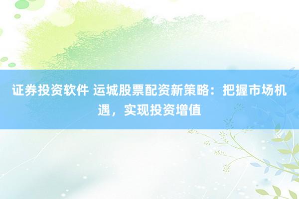 证券投资软件 运城股票配资新策略：把握市场机遇，实现投资增值