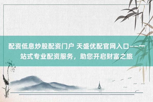 配资低息炒股配资门户 天盛优配官网入口——一站式专业配资服务，助您开启财富之旅