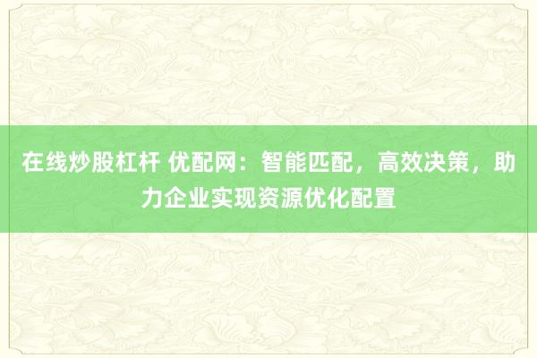 在线炒股杠杆 优配网：智能匹配，高效决策，助力企业实现资源优化配置