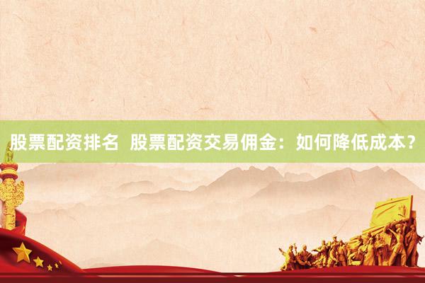 股票配资排名  股票配资交易佣金：如何降低成本？