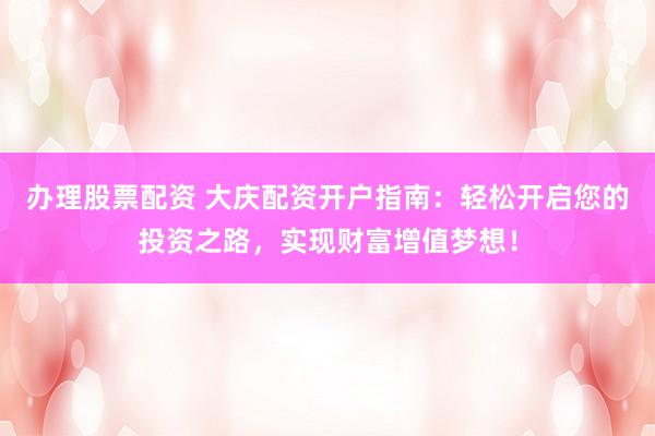 办理股票配资 大庆配资开户指南：轻松开启您的投资之路，实现财富增值梦想！