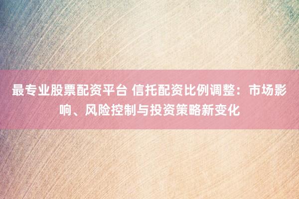 最专业股票配资平台 信托配资比例调整：市场影响、风险控制与投资策略新变化