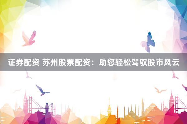 证券配资 苏州股票配资：助您轻松驾驭股市风云