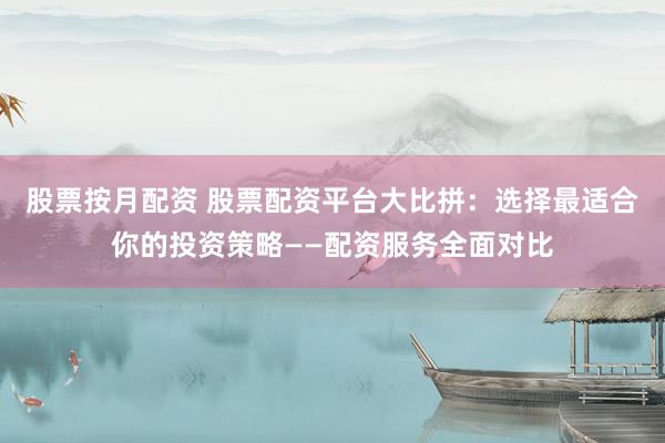 股票按月配资 股票配资平台大比拼：选择最适合你的投资策略——配资服务全面对比