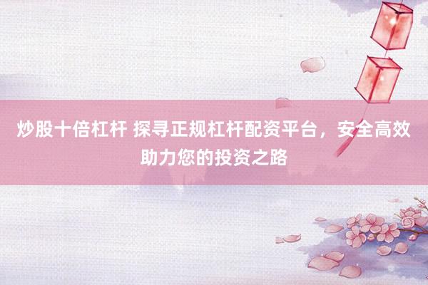 炒股十倍杠杆 探寻正规杠杆配资平台，安全高效助力您的投资之路