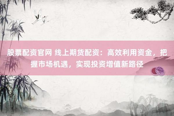 股票配资官网 线上期货配资：高效利用资金，把握市场机遇，实现投资增值新路径