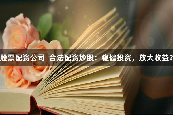股票配资公司  合法配资炒股：稳健投资，放大收益？