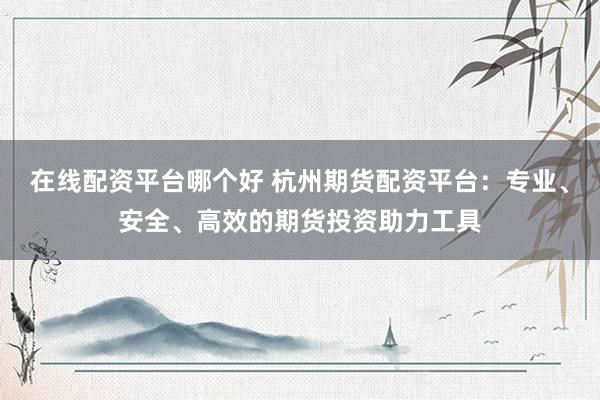 在线配资平台哪个好 杭州期货配资平台：专业、安全、高效的期货投资助力工具