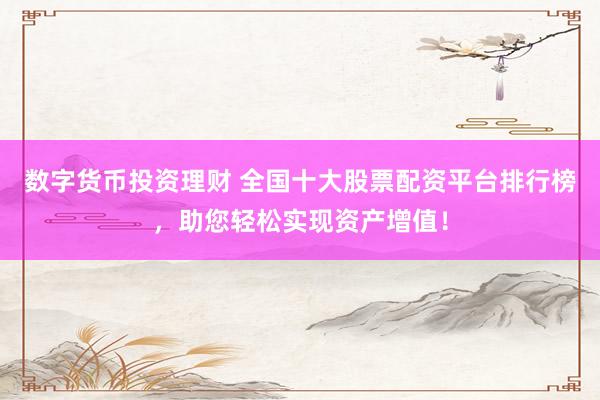 数字货币投资理财 全国十大股票配资平台排行榜，助您轻松实现资产增值！