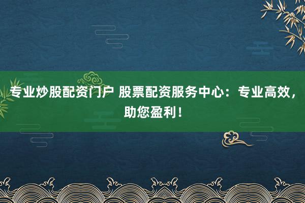 专业炒股配资门户 股票配资服务中心：专业高效，助您盈利！