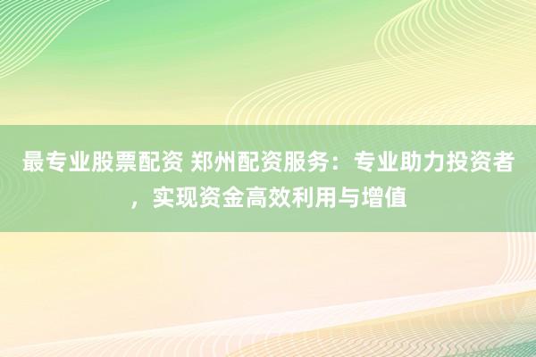 最专业股票配资 郑州配资服务：专业助力投资者，实现资金高效利用与增值