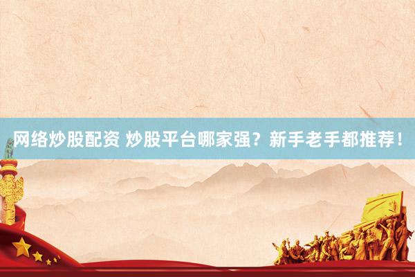 网络炒股配资 炒股平台哪家强？新手老手都推荐！