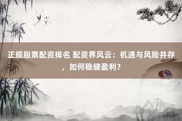 正规股票配资排名 配资界风云：机遇与风险并存，如何稳健盈利？