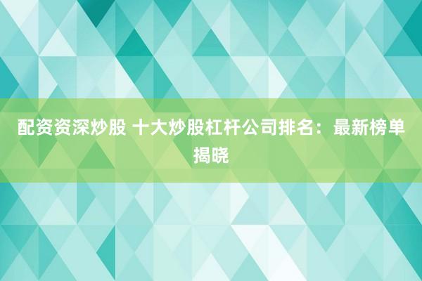 配资资深炒股 十大炒股杠杆公司排名：最新榜单揭晓