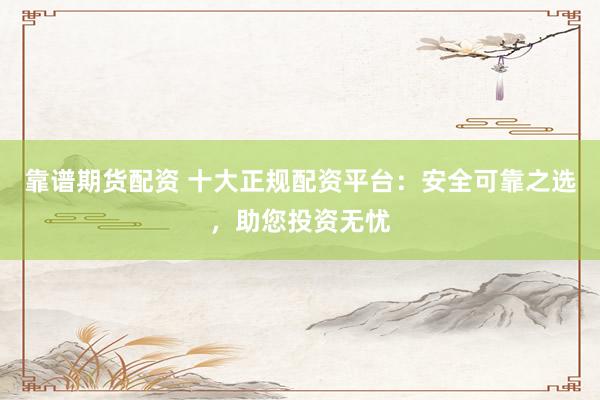 靠谱期货配资 十大正规配资平台：安全可靠之选，助您投资无忧