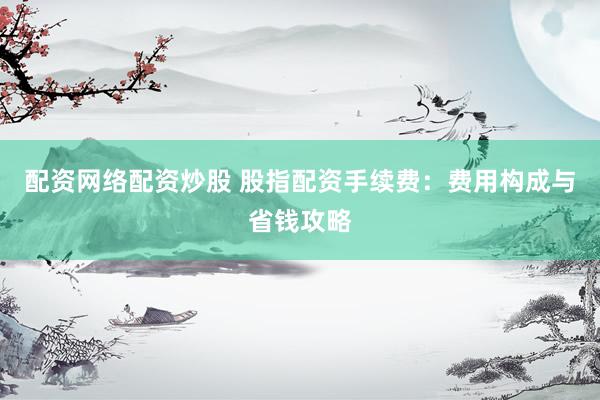 配资网络配资炒股 股指配资手续费：费用构成与省钱攻略