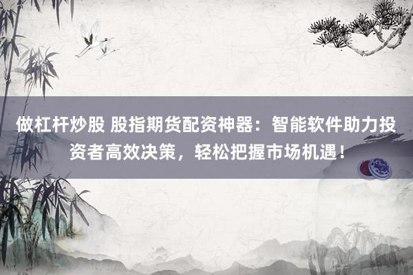 做杠杆炒股 股指期货配资神器：智能软件助力投资者高效决策，轻松把握市场机遇！